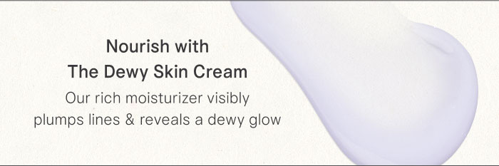 Nourish with The Dewy Skin Cream Our rich moisturizer visibly plumps lines & reveals a dewy glow