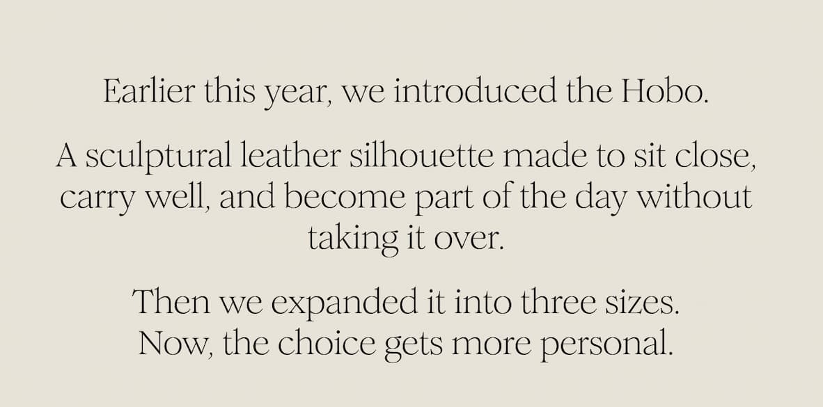 Earlier this year, we introduced the Hobo. A sculptural leather silhouette made to sit close, carry well, and become part of the day without taking it over. Then we expanded it into three sizes. Now, the choice gets more personal.