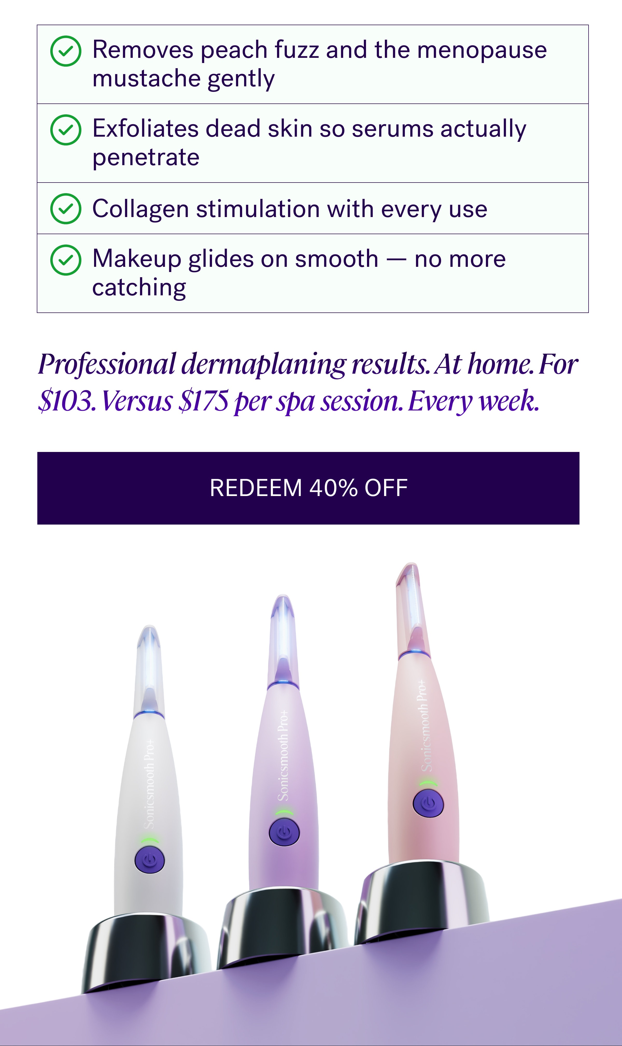 Removes peach fuzz and the menopause mustache gently Exfoliates dead skin so serums actually penetrate Collagen stimulation with every use Makeup glides on smooth — no more catching Professional dermaplaning results. At home. For $103. Versus $175 per spa session. Every week. Redeem 40% Off