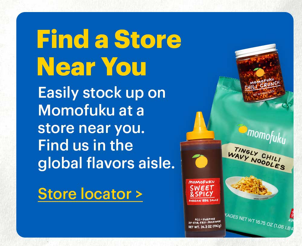 Find a Store Near You  Easily stock up on Momofuku at a store near you. Find us in the global flavors aisle. Store Locator > 