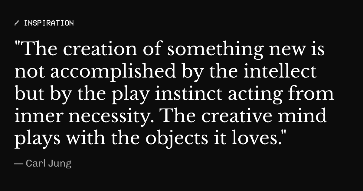 Inspiration – "The creation of something new is not accomplished by the intellect but by the play instinct acting from inner necessity. | The creative mind plays with the objects it loves."*  — Carl Jung
