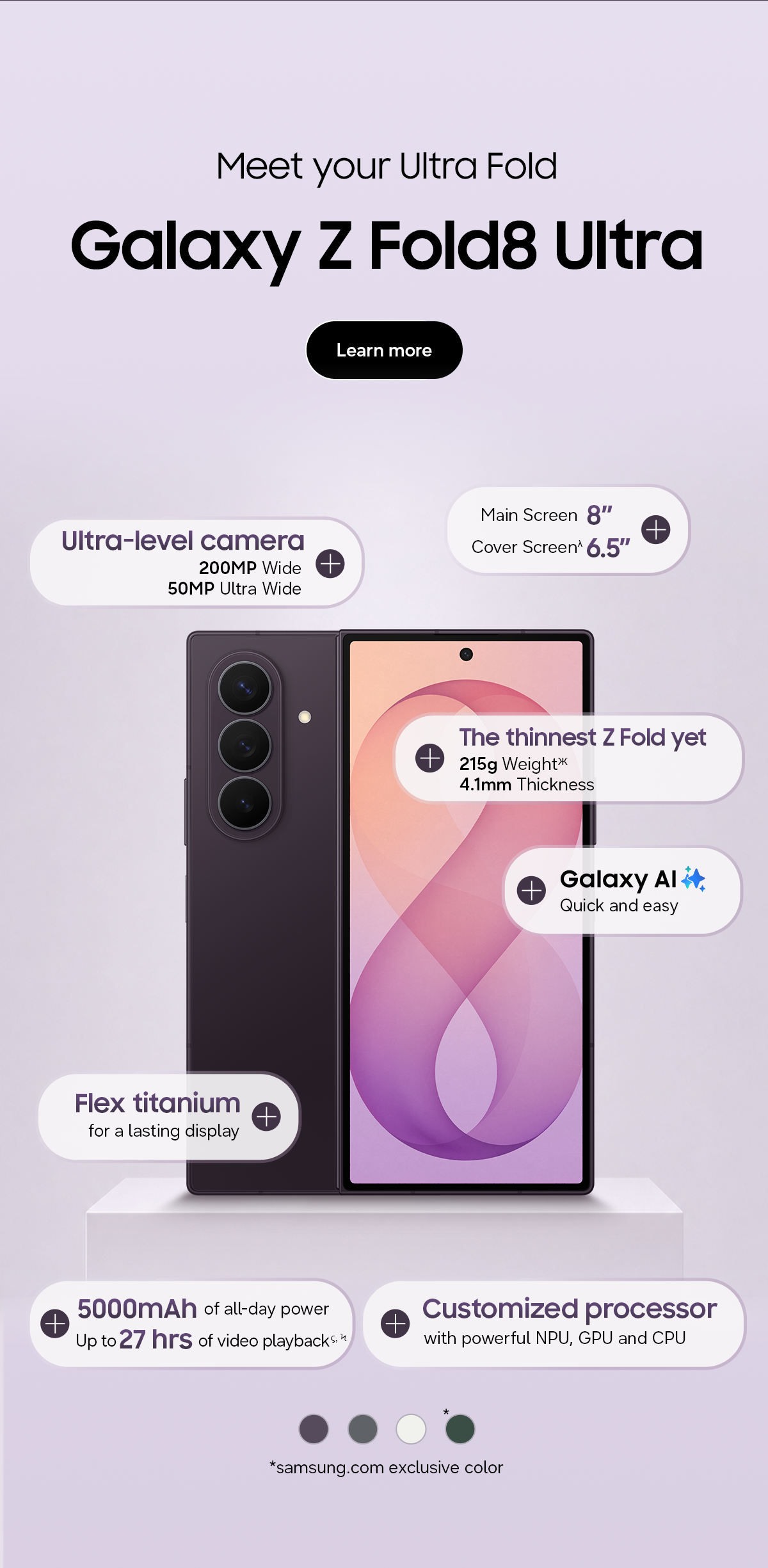 Meet your Ultra Fold - Galaxy Z Fold8 Ultra - Ultra-level camera - 200MP Wide - 50MP Ultra Wide - Main screen 8&rdquo; - Cover screen&lambda; 6.5&rdquo; - The thinnest ZFold yet - 215g Weight Ж - 4.1mm Thickness - Galaxy AI - Quick and easy - Flex Titanium - for a lasting display - 5000mAh of all-day power - Up to 27 hrs of video playback &sigmaf;, Ϟ - Customized processor - with powerful NPU, GPU and CPU - *samsung.com exclusive color - Learn more