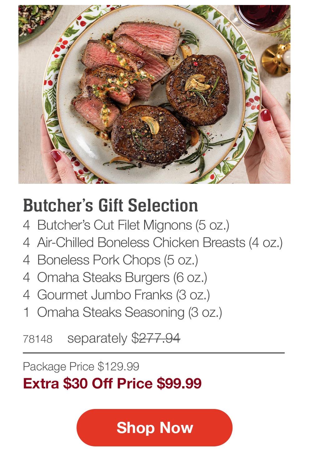 Butcher's Gift Selection
4 Butcher's Cut Filet Mignons (5 oz.)
4 Air-Chilled Boneless Chicken Breasts (4 oz.)
4 Boneless Pork Chops (5 oz.)
4 Omaha Steaks Burgers (6 oz.)
4 Gourmet Jumbo Franks (3 oz.)
1 Omaha Steaks Seasoning (3 oz.)
78148 
separately $277.94
Package Price $129.99
Extra $30 Off Price $99.99

Shop Now
