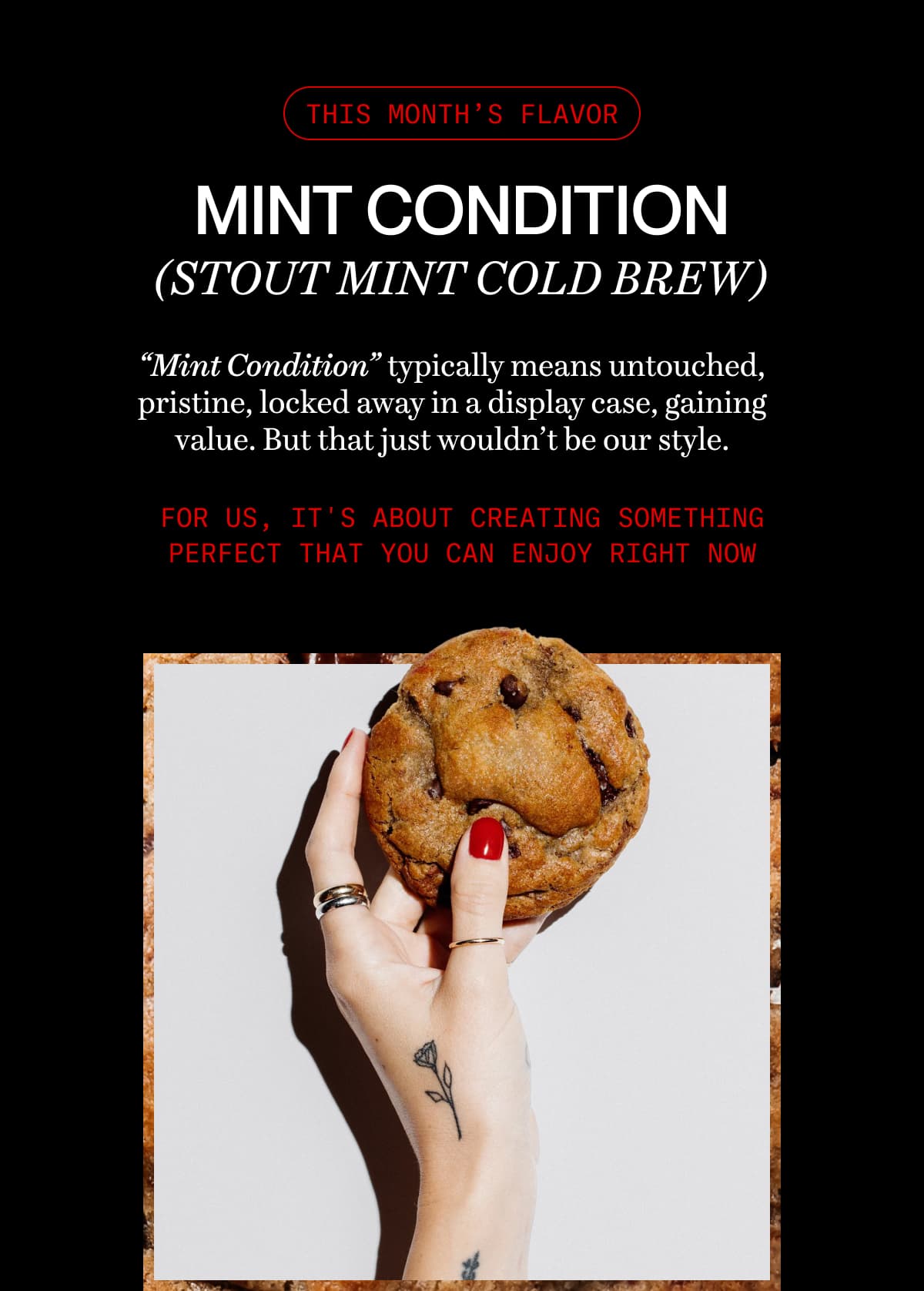 this month’s flavor | MINT CONDITION (stout mint cold brew) | “Mint Condition” typically means untouched, pristine, locked away in a display case, gaining value. But that just wouldn’t be our style. | For us, it's about creating something perfect that you can enjoy right now