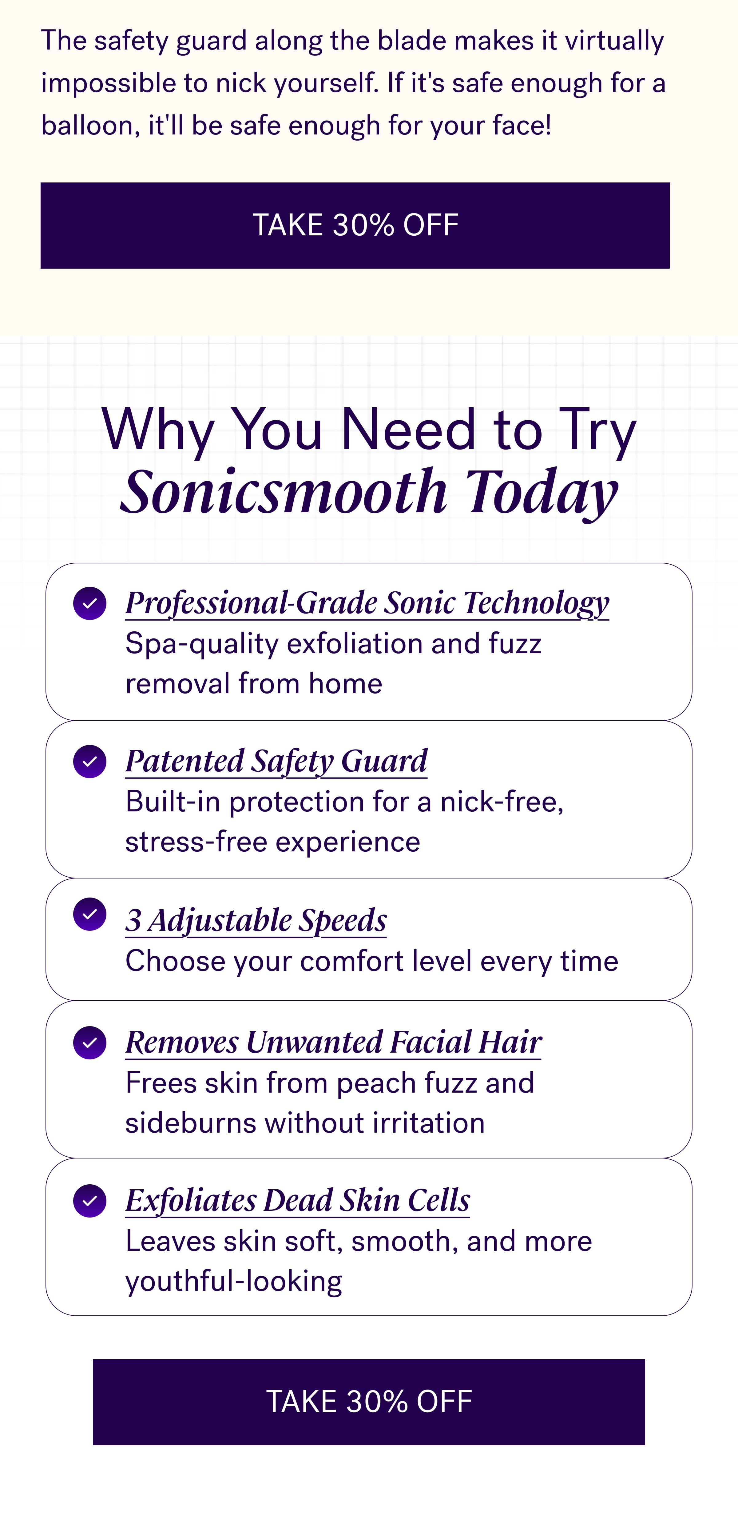 The safety guard along the blade makes it virtually impossible to nick yourself. If it's safe enough for a balloon, it'll be safe enough for your face! Take 30% Off Why You Need to Try Sonicsmooth Today Professional-Grade Sonic Technology Spa-quality exfoliation and fuzz removal from home Patented Safety Guard Built-in protection for a nick-free, stress-free experience 3 Adjustable Speeds Choose your comfort level every time Removes Unwanted Facial Hair Frees skin from peach fuzz and sideburns without irritation Exfoliates Dead Skin Cells Leaves skin soft, smooth, and more youthful-looking Take 30% Off
