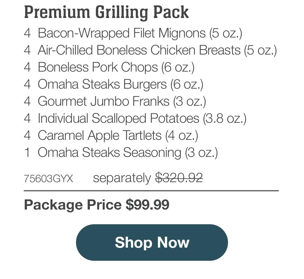 Bacon-Wrapped Filet Mignons (5 oz.)
	4 Air-Chilled Boneless Chicken Breasts (5 oz.)
	4 Boneless Pork Chops (6 oz.)
	4 Omaha Steaks Burgers (6 oz.)
	4 Gourmet Jumbo Franks (3 oz.)
	4 Individual Scalloped Potatoes (3.8 oz.)
	4 Caramel Apple Tartlets (4 oz.)
	1 Omaha Steaks Seasoning (3 oz.)
	75603GYX separately $320.92
Premium Grilling Pack
Package Price $99.99

SHOP NOW