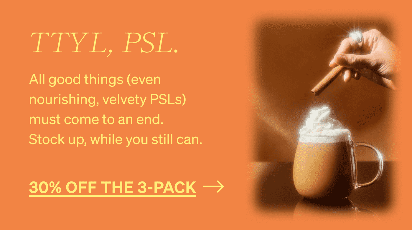 TTYL, PSL. All good things (even nourishing, velvety PSLs) must come to an end. Stock up, while you still can. 30% OFF THE 3-PACK >>