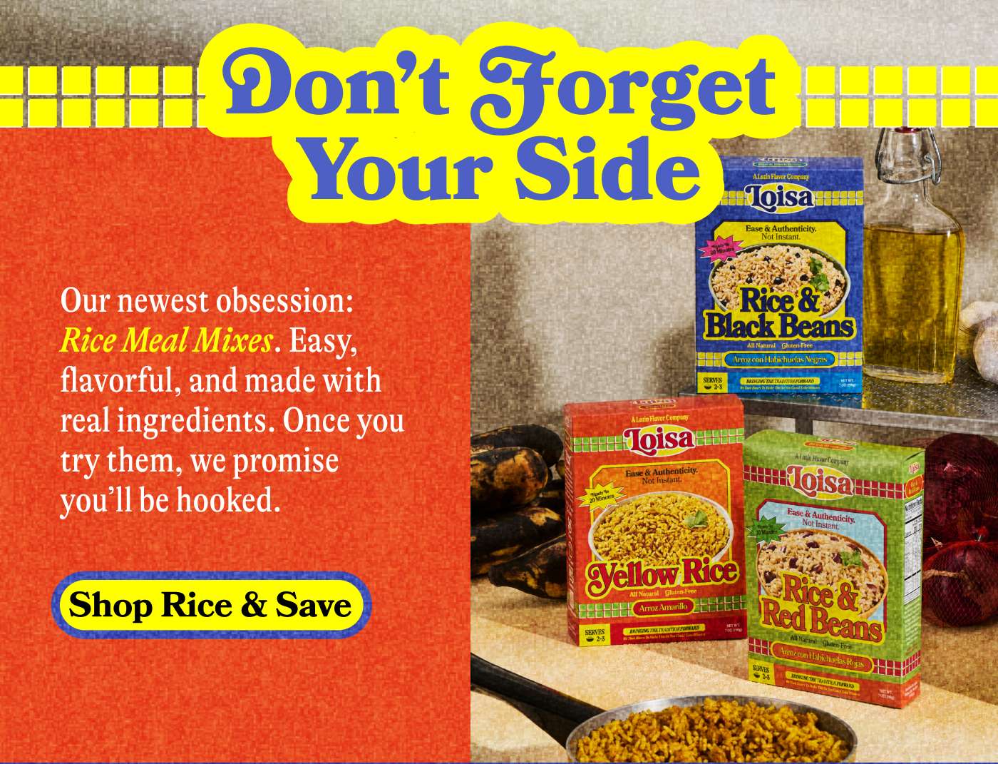 Don't forget Your Side. Our newest obsession: Rice Meal Mixes. Easy, flavorful and madde with real ingredients. Once you try them, we promise you'll be hooked. Shop Rice & Save