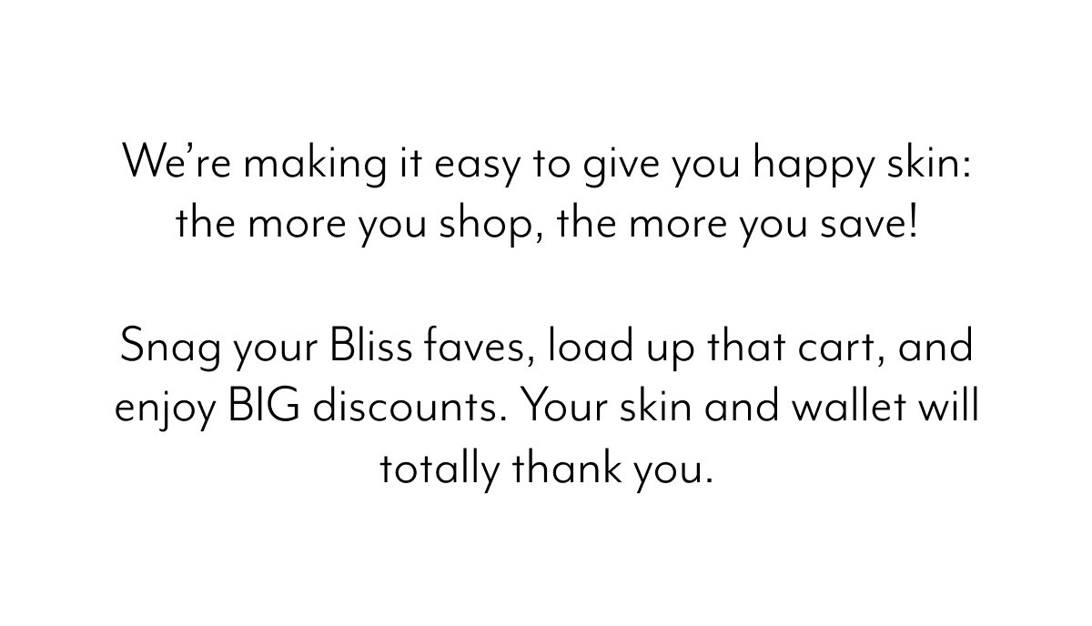 We’re making it easy to give you happy skin: the more you shop, the more you save!  Snag your Bliss faves, load up that cart, and enjoy BIG discounts. Your skin and wallet will totally thank you.