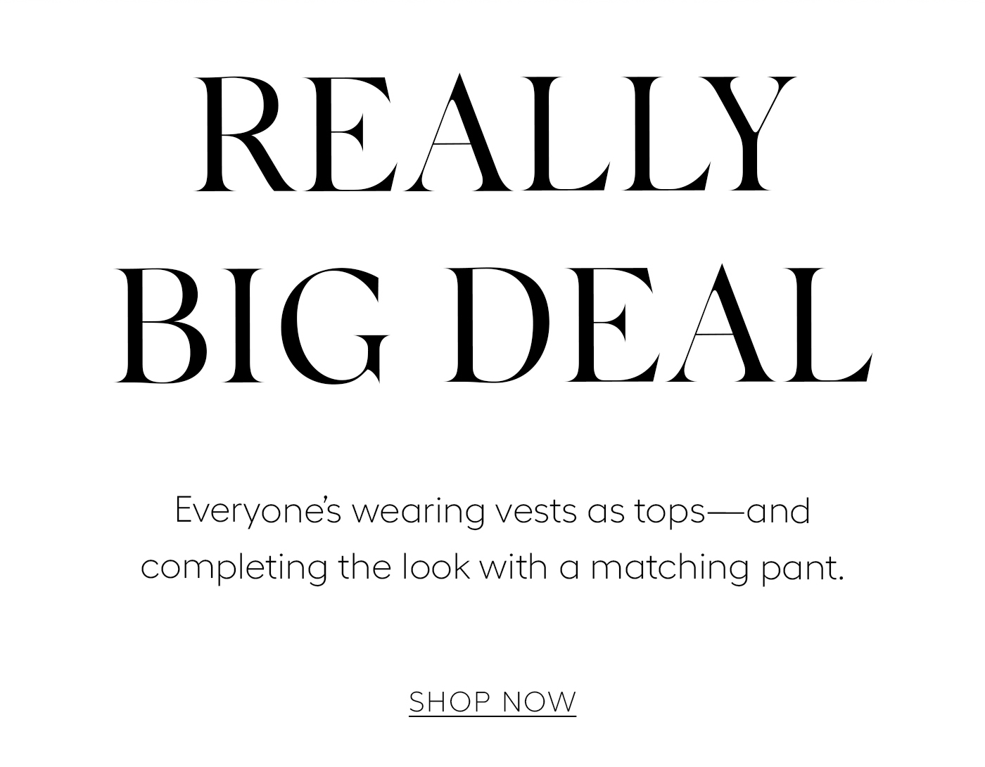 Really Big Deal  Everyone’s wearing vests as tops—and completing the look with a matching pant.&nbsp;  SHOP NOW