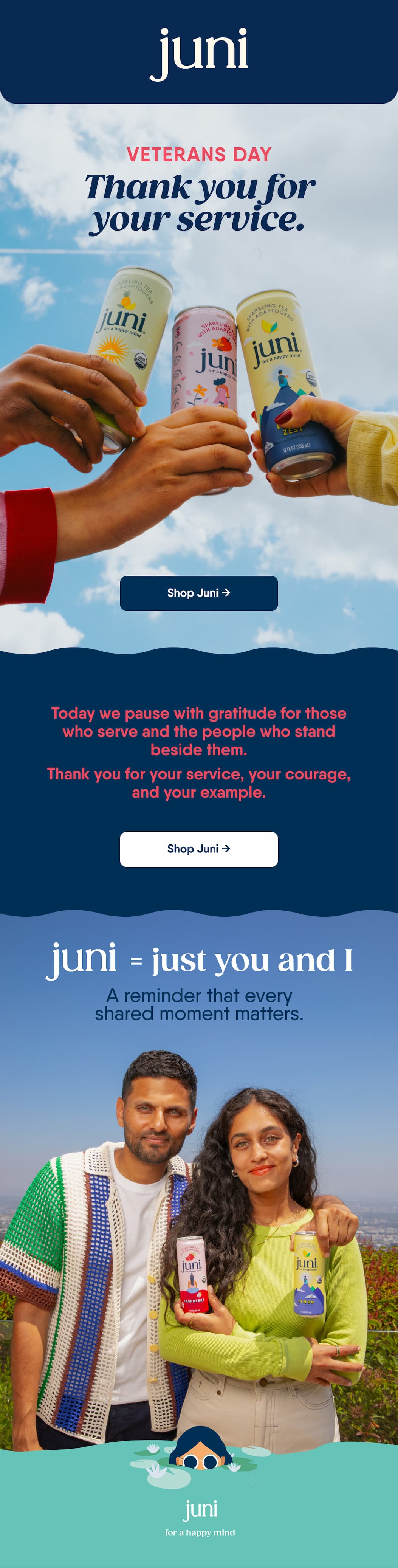 Veterans Day. Thank you for your service. Shop Juni → Today we pause with gratitude for those who serve and the people who stand beside them. Thank you for your service, your courage, and your example. Shop Juni → = just you and I A reminder that every shared moment matters.