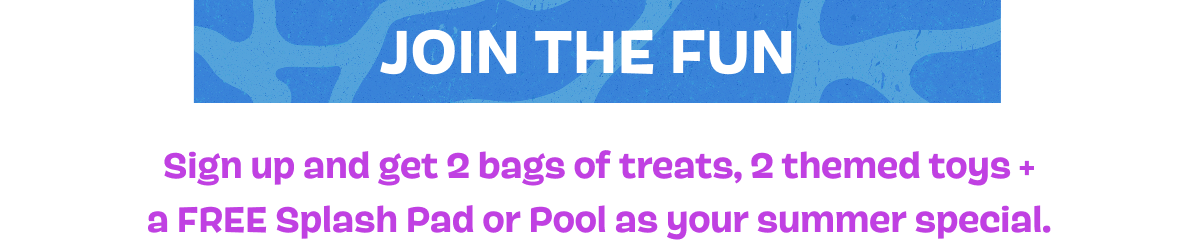 JOIN THE FUN | Sign up and get 2 bags of treats, 2 themed toys + a FREE Splash Pad or Pool as your summer special.