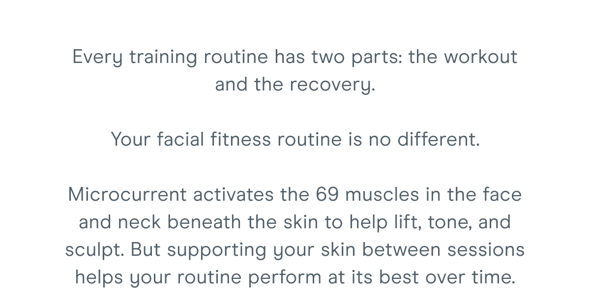 Every training routine has two parts: the workout and the recovery. Your facial fitness routine is no different. Microcurrent activates the 69 muscles in the face and neck beneath the skin to help lift, tone, and sculpt. But supporting your skin between sessions helps your routine perform at its best over time.