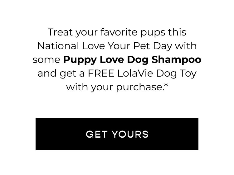 Treat your favorite pups this National Love Your Pet Day with some Puppy Love Dog Shampoo and get a FREE LolaVie Dog Toy with your purchase.* CTA [GET YOURS]