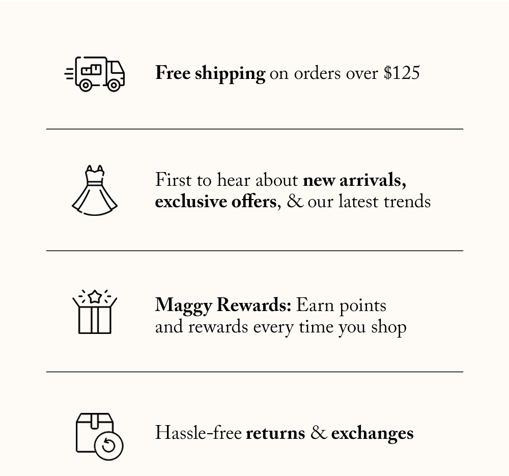 Free shipping on orders over $125, First to hear about new arrivals, exclusive offers, and our latest trends, Maggy Rewards - Earn points and exclusive rewards every time you shop, Hassle-free returns & exchanges