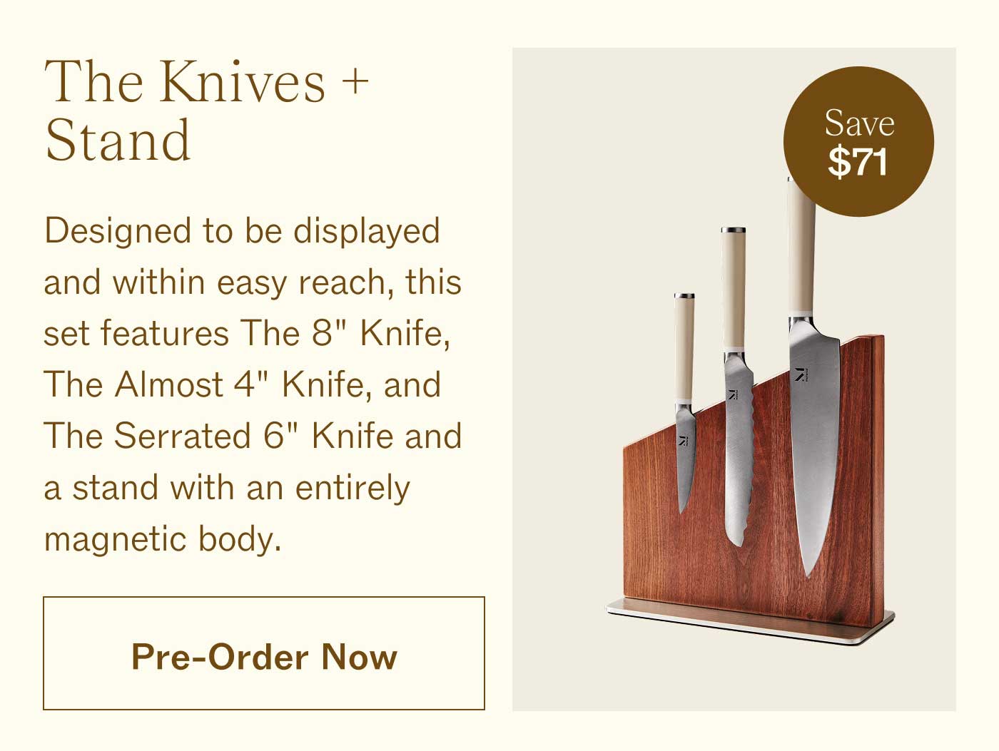 The Knives + Stand [Save $71!]  Designed to be displayed and within easy reach, this set features The 8" Knife, The Almost 4" Knife, and The Serrated 6" Knife and a stand with an entirely magnetic body. PRE-ORDER NOW