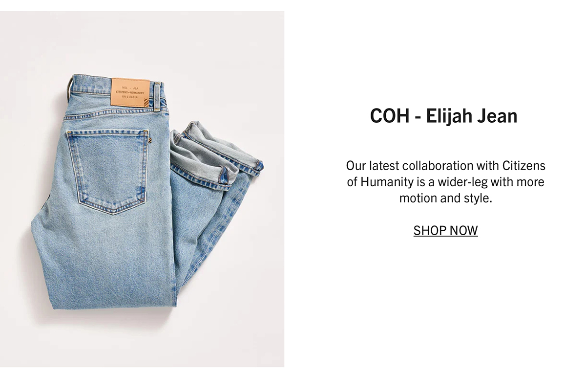 ELIJAH JEAN Our latest collaboration with Citizens of Humanity is a wider-leg with more motion and style.  SHOP NOW