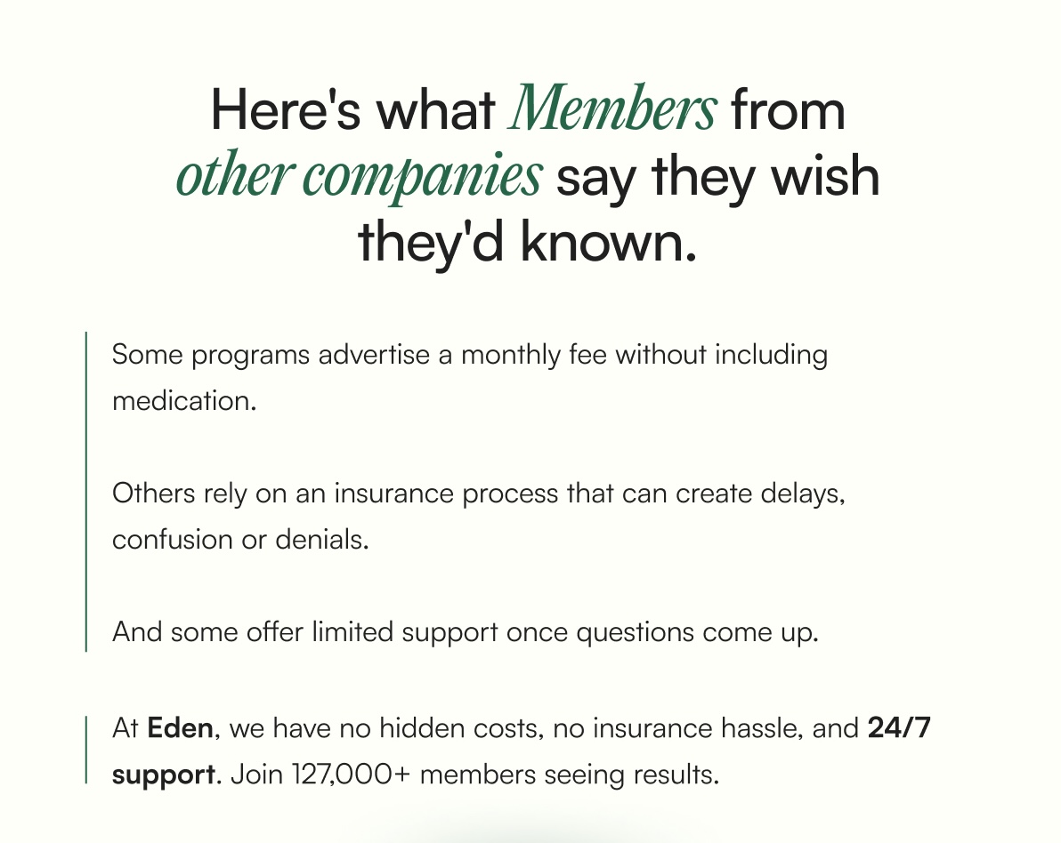 Here's what Members from other companies say they wish they'd known. Some programs advertise a monthly fee without including medication.   Others rely on an insurance process that can create delays,  confusion or denials.  And some offer limited support once questions come up. At Eden, we have no hidden costs, no insurance hassle, and 24/7 support. Join 127,000+ members seeing results. | Lock In Flat Pricing ->