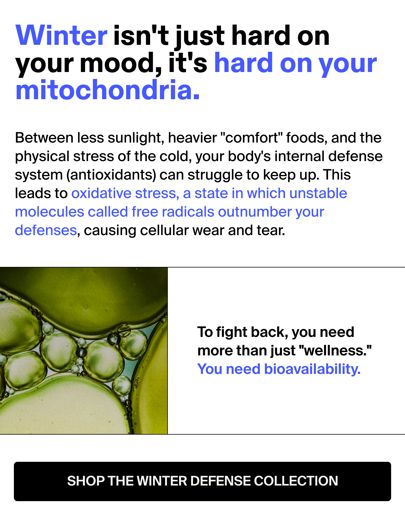 Winter isn't just hard on your mood, it's hard on your mitochondria.  Between less sunlight, heavier "comfort" foods, and the physical stress of the cold, your body's internal defense system (antioxidants) can struggle to keep up. This leads to oxidative stress, a state in which unstable molecules called free radicals outnumber your defenses, causing cellular wear and tear.  To fight back, you need more than just "wellness." You need bioavailability.