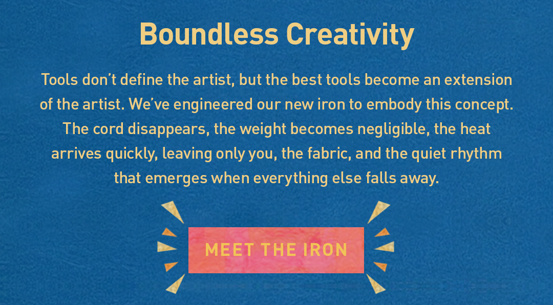 Boundless Creativity. Tools don’t define the artist, but the best tools become an extension of the artist. We've engineered our new iron to embody this concept. The cord disappears, the weight becomes negligible, the heat arrives instantly, leaving only you, the fabric, and the quiet rhythm that emerges when everything else falls away. Meet the iron.
