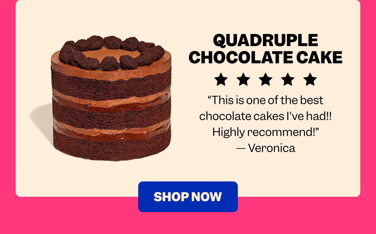 QUADRUPLE CHOCOLATE CAKE “This is one of the best chocolate cakes I've had!! Highly recommend!” — Veronica SHOP NOW