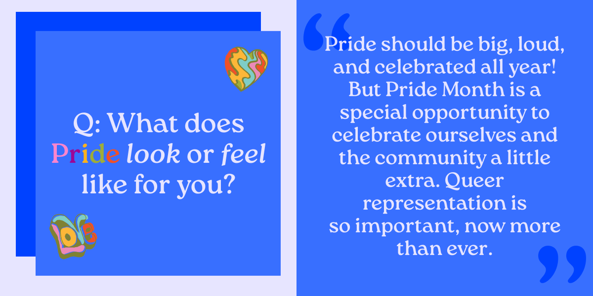 Q: What does Pride look or feel like for you? Pride should be big, loud, and celebrated all year! But Pride Month is a special opportunity to celebrate ourselves and the community a little extra. Queer representation is so important, now more than ever. 