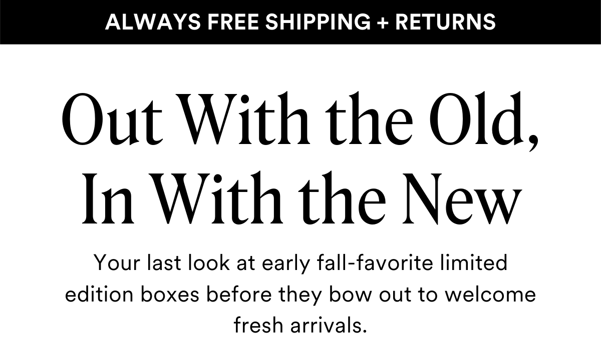 ALWAYS FREE SHIPPING + RETURNS
Out With the Old, In With the New
Your last look at early fall-favorite limited edition boxes before they bow out to welcome fresh arrivals.