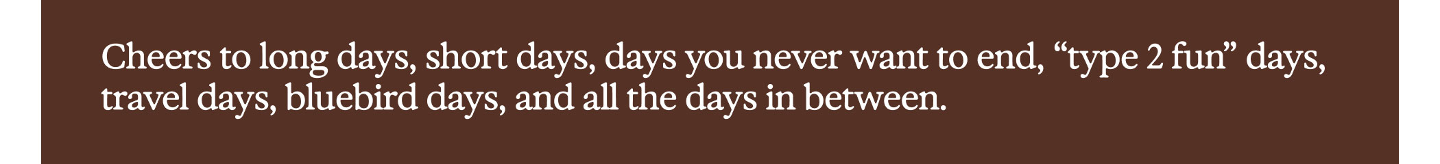 Cheers to long days, short days, days you never want to end, “type 2 fun” days, travel days, bluebird days, and all the days in between.
