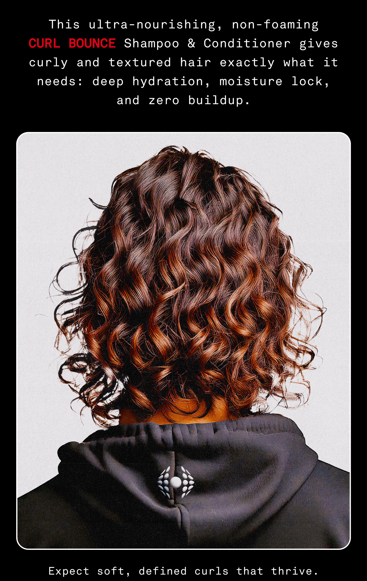 This ultra-nourishing, non-foaming CURL BOUNCE Shampoo & Conditioner gives curly and textured hair exactly what it needs: deep hydration, moisture lock, and zero buildup.  HAIR IMAGE  footer: Expect soft, defined curls that thrive.