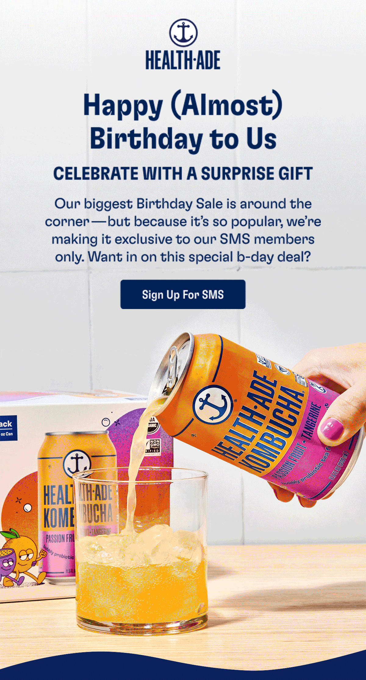 Health-Ade  | Happy (Almost) Birthday to Us - CELEBRATE WITH A SURPRISE GIFT: Our biggest Birthday Sale is around the corner—but because it’s so popular, we’re making it exclusive to our SMS members only. Want in on this special b-day deal? | Sign Up For SMS 