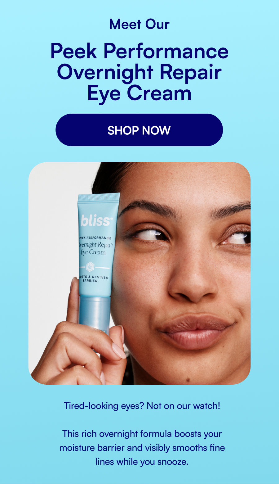 Meet Our Peek Performance Overnight Repair Eye Cream SHOP NOW Tired-looking eyes? Not on our watch! This rich overnight formula boosts your moisture barrier and visibly smooths fine lines while you snooze.