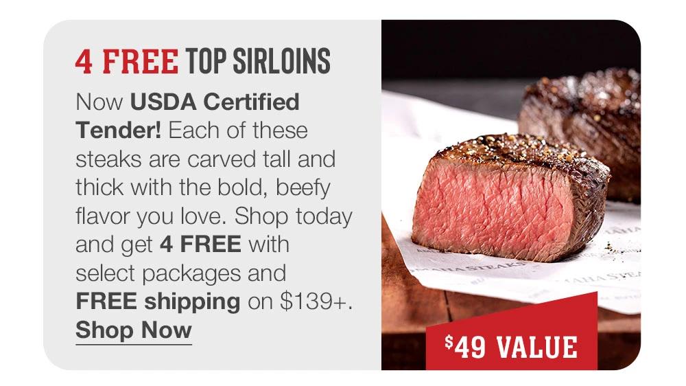 4 FREE TOP SIRLOINS - Now USDA Certified Tender! Each of these steaks are carved tall and thick with the bold, beefy flavor you love. Shop today and get 4 FREE with select packages and FREE shipping on $139+. || Shop Now || $49 VALUE