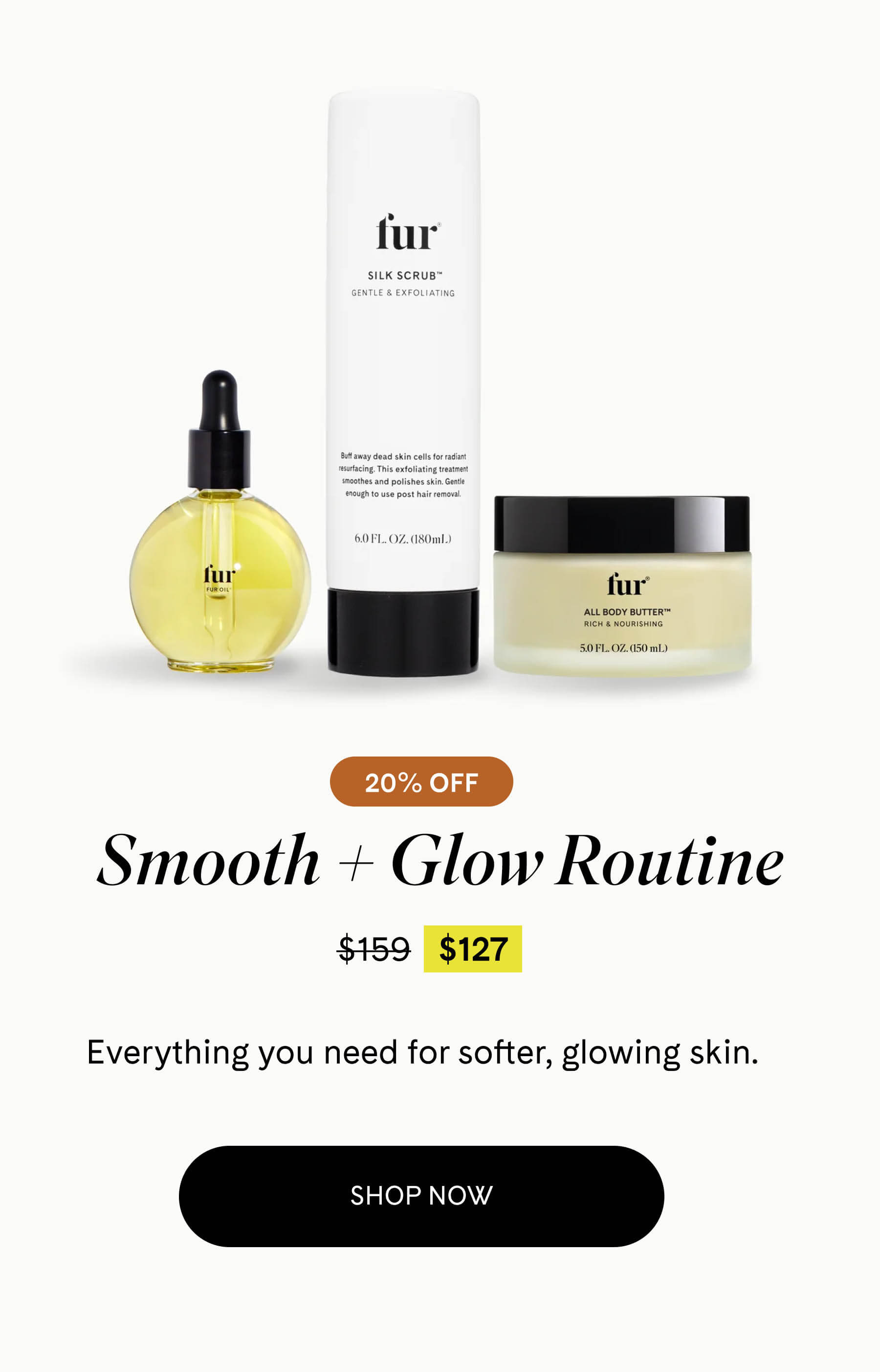 Smooth + Glow Routine 20% OFF $127 $159 Everything you need for softer, glowing skin. SHOP NOW