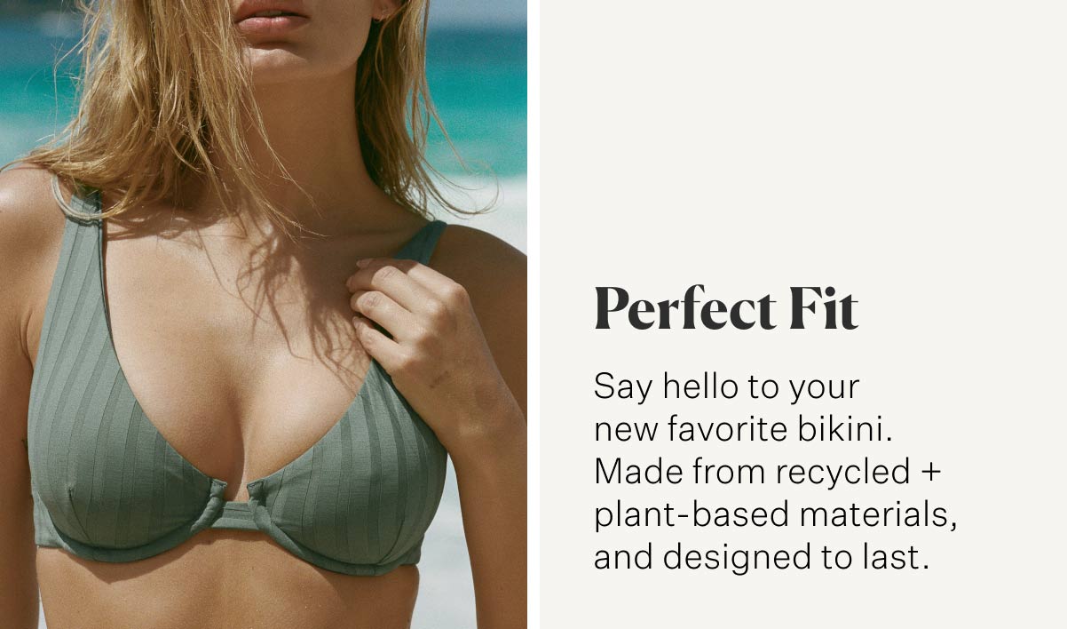 Perfect Fit Say hello to your new favorite bikini. Made from recycled + plant-based materials, and designed to last.