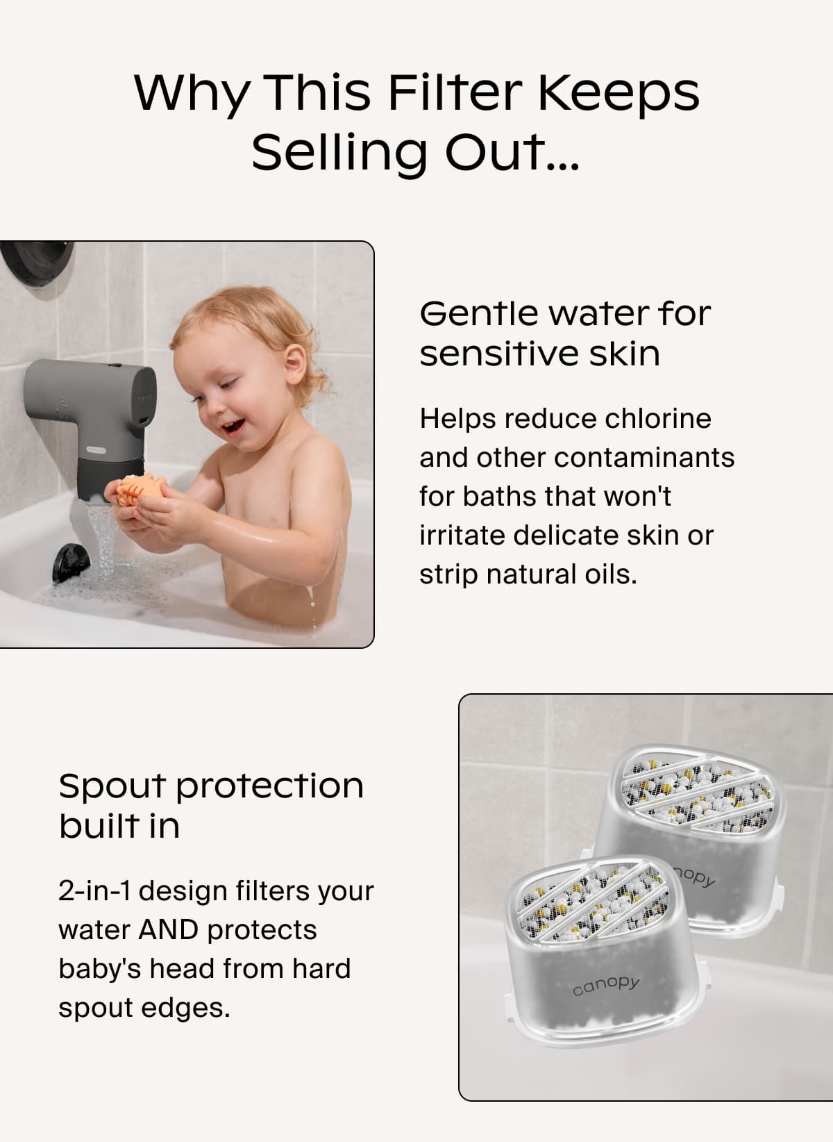 Why This Filter Keeps Selling Out… | Gentle water for sensitive skin | Helps reduce chlorine and other contaminants for baths that won't irritate delicate skin or strip natural oils. | Spout protection built in | 2-in-1 design filters your water AND protects baby's head from hard spout edges.