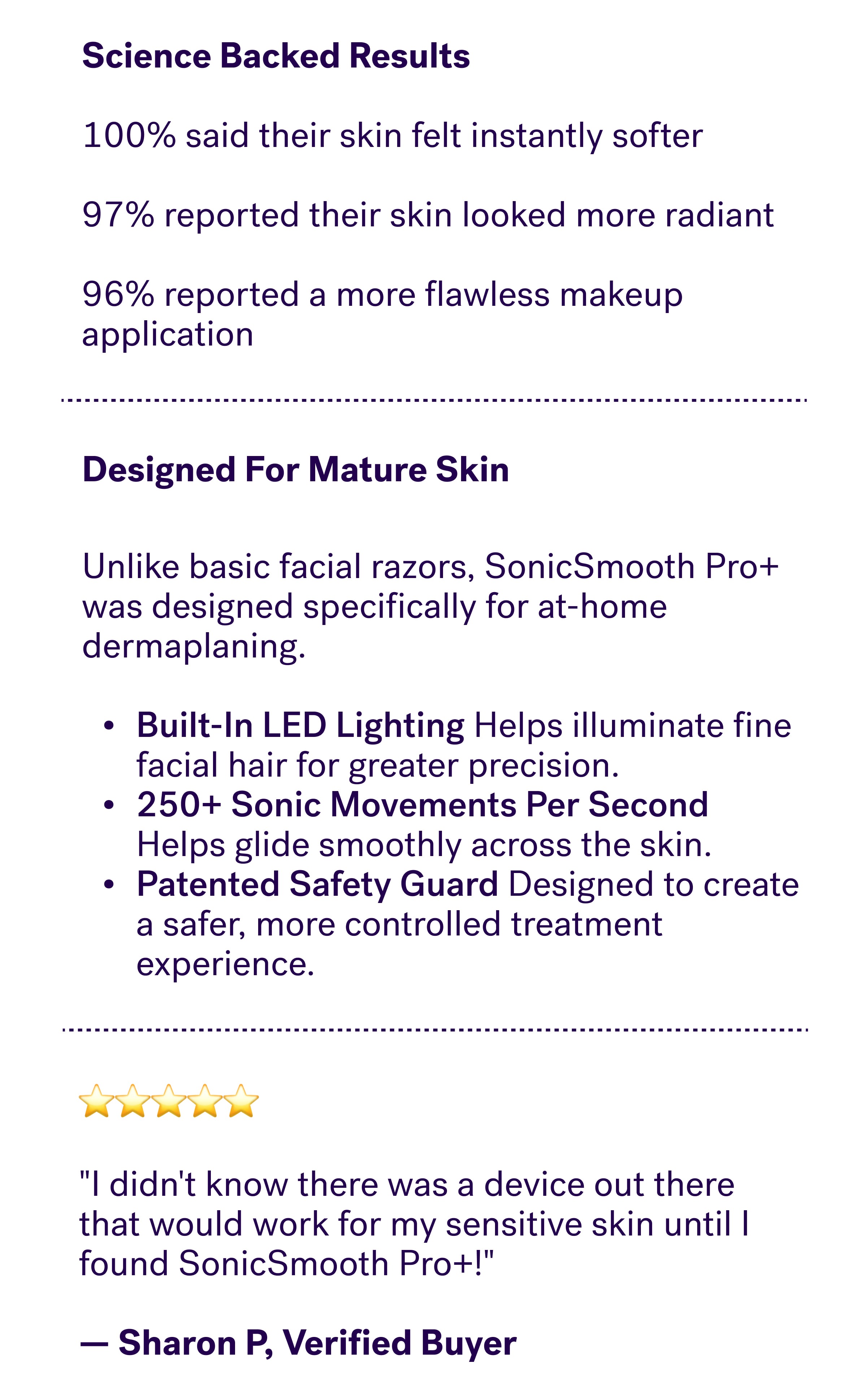 Science Backed Results &nbsp; 100% said their skin felt instantly softer &nbsp; 97% reported their skin looked more radiant &nbsp; 96% reported a more flawless makeup application  Designed For Mature Skin Unlike basic facial razors, SonicSmooth Pro+ was designed specifically for at-home dermaplaning.  Built-In LED Lighting Helps illuminate fine facial hair for greater precision. 250+ Sonic Movements Per Second Helps glide smoothly across the skin. Patented Safety Guard Designed to create a safer, more controlled treatment experience. ⭐⭐⭐⭐⭐  "I didn't know there was a device out there that would work for my sensitive skin until I found SonicSmooth Pro+!"  — Sharon P, Verified Buyer