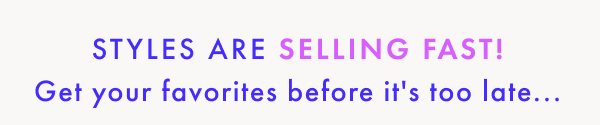 Styles are selling fast! Get your favorites before it's too late...