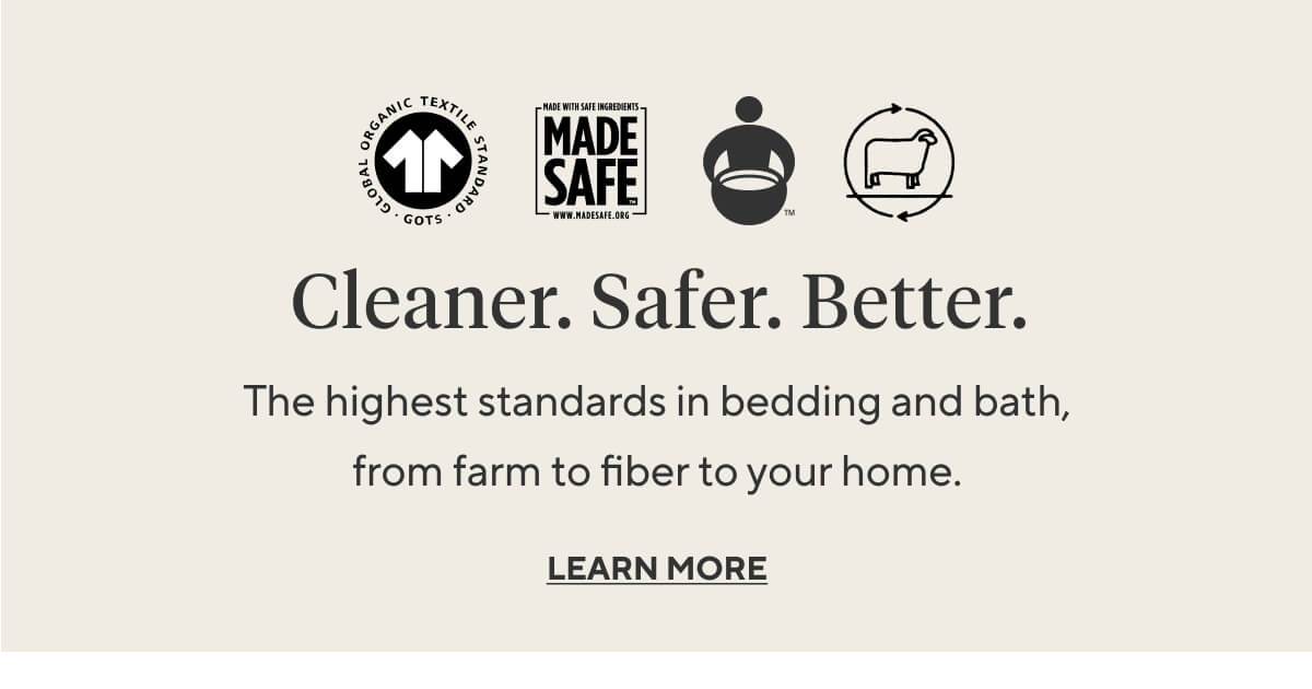 CLEANER. SAFER. BETTER. The highest standards in bedding and bath, from farm to fiber to your home.