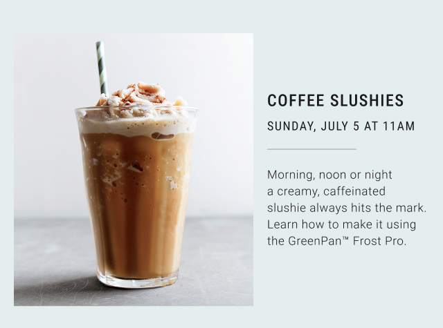 COFFEE SLUSHIES SUNDAY, JULY 5 AT 11AM  Morning, noon or night a creamy, caffeinated slushie always hits the mark. Learn how to make it using the GreenPan&trade; Frost Pro.