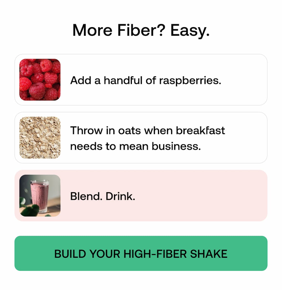 More Fiber? Easy.  Add a handful of raspberries.  Throw in oats when breakfast needs to mean business.  Blend. Drink.  BUILD YOUR HIGH-FIBER SHAKE