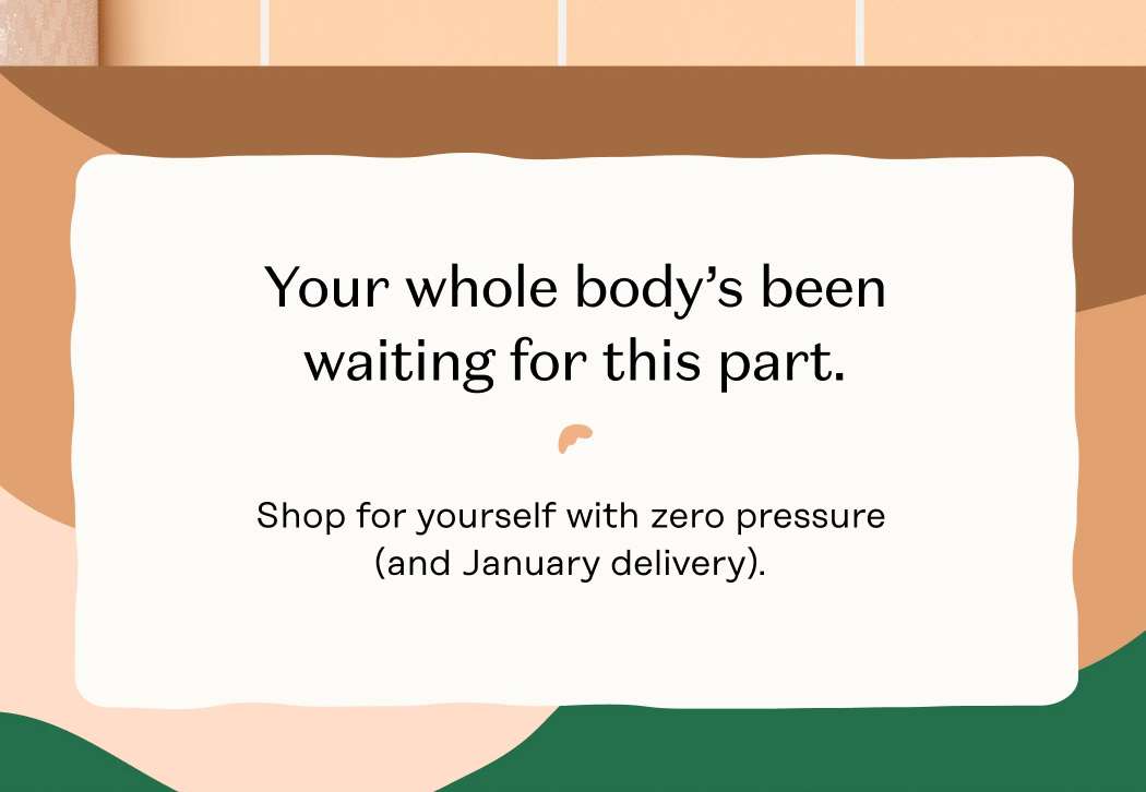 Your whole body’s been waiting for this part. Shop for yourself with zero pressure (and January delivery).