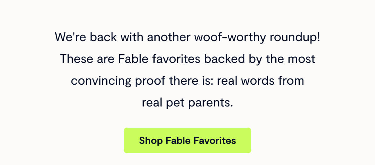 We're back with another woof-worthy roundup! These are Fable favorites backed by the most convincing proof there is: real words from real pet parents.