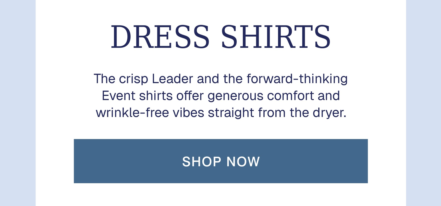 DRESS SHIRTS The crisp Leader and the forward-thinking Event shirts offer generous comfort and wrinkle-free vibes straight from the dryer.
