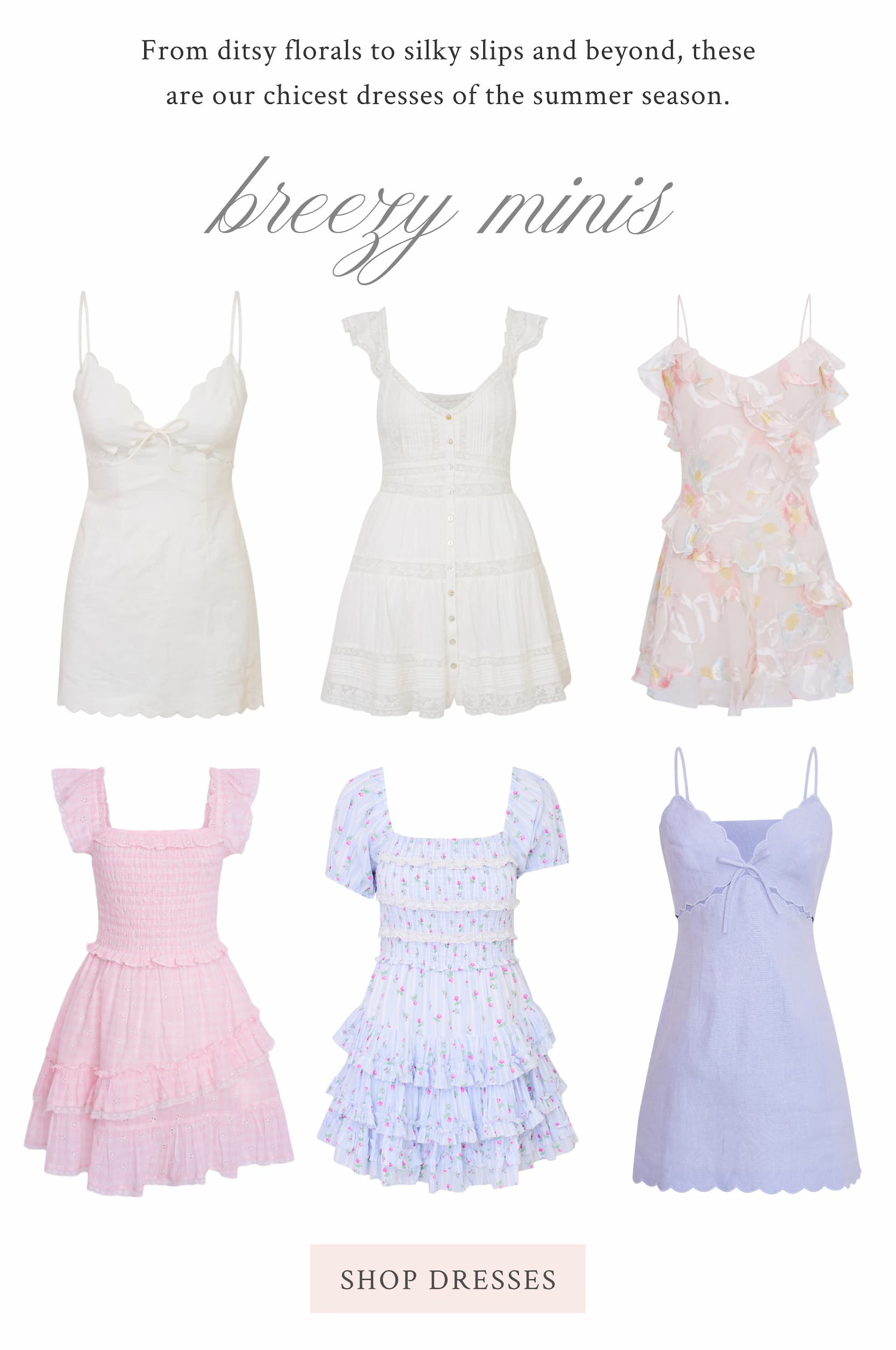 From ditsy florals to silky slips and beyond, these are our chicest dresses of the summer season. Breezy Minis <SHOP DRESSES>