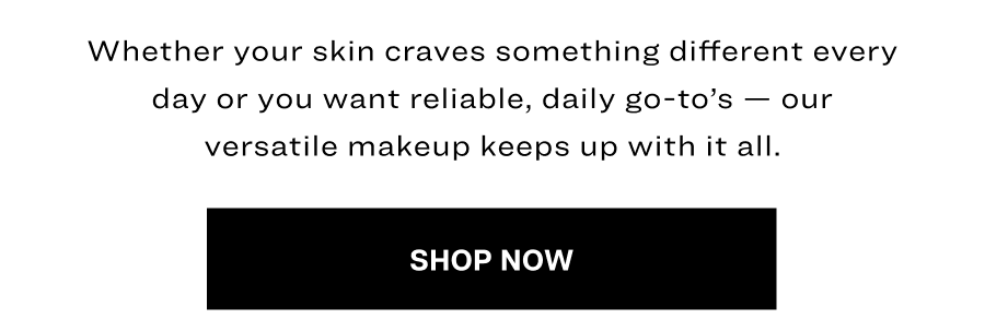 Whether your skin craves something different every day or you want reliable, daily go-to’s — our versatile makeup keeps up with it all.