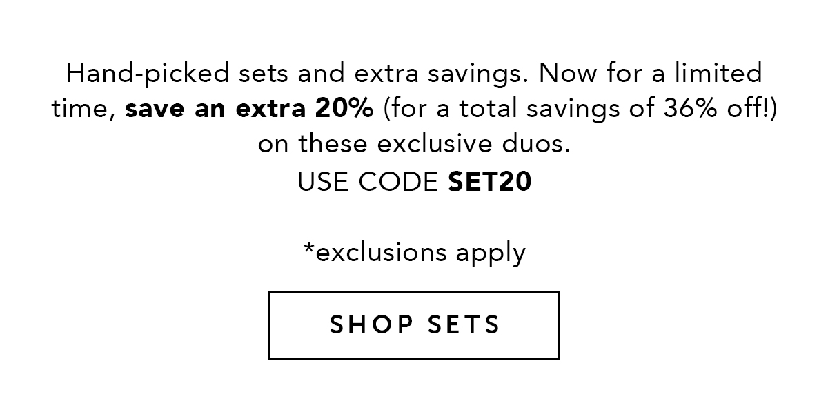 Hand-picked sets and extra savings. Now for a limited time, save an extra 20% (for a total savings of 36% off!) on these exclusive duos. Use code SET20.