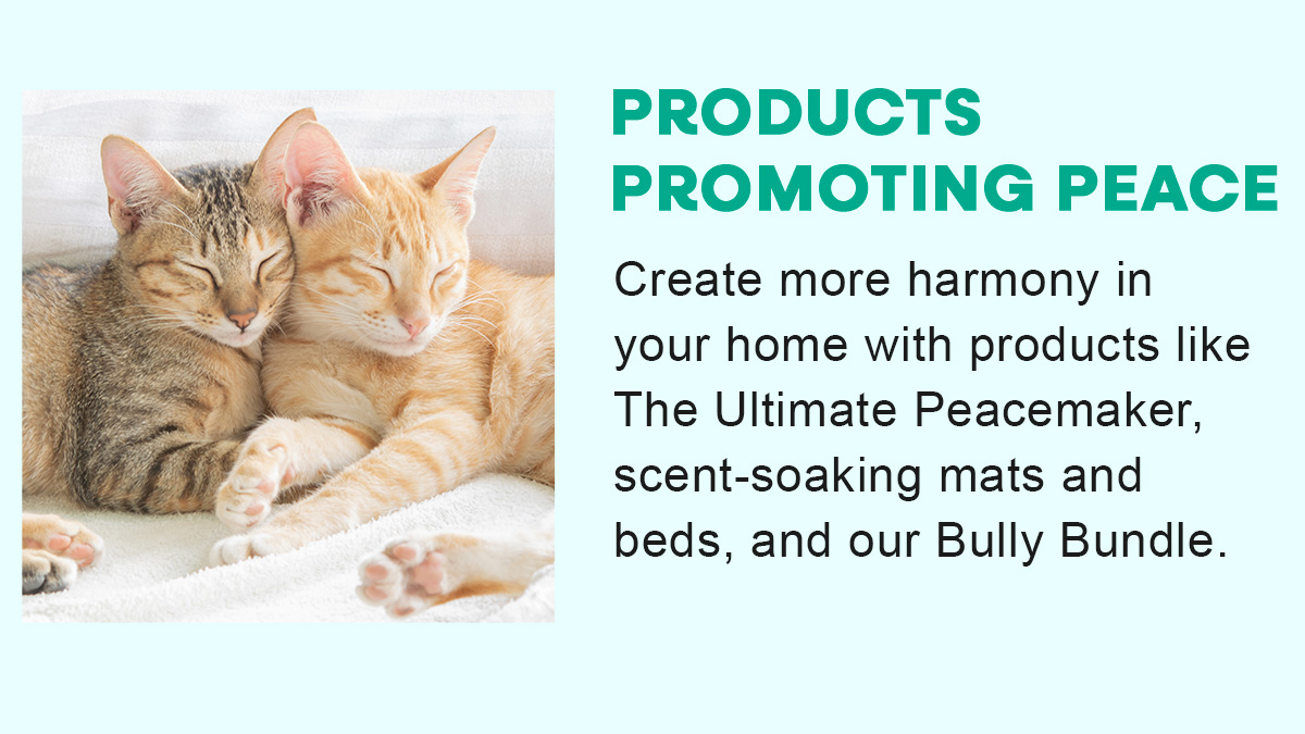 PRODUCTS PROMOTING PEACE Create more harmony in your home with products like The Ultimate Peacemaker, scent-soaking mats and beds, and our Bully Bundle.