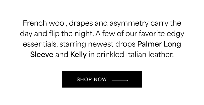 French wool, drapes and asymmetry&nbsp;carry the day and flip the night. A few of our favorite edgy essentials, starring newest drops Palmer Long Sleeve and Kelly in crinkled Italian leather. SHOP NOW →