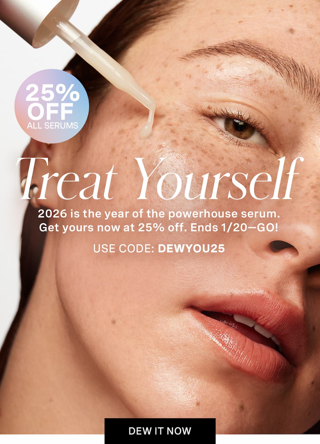 TREAT YOURSELF 2026 is the year of the powerhouse serum. Get yours now at 25% off. Ends 1/20—GO! Use code: DEWYOU25