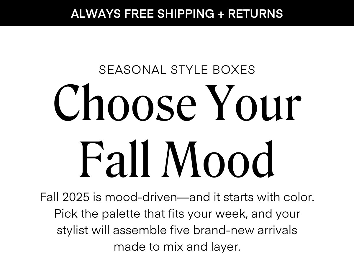 ALWAYS FREE SHIPPING + RETURNS
LIMITED EDITION
SEASONAL STYLE BOXES The Office
Chic Box Step into fall with five stylist-curated looks designed for the office and beyond. Think polished layers, versatile separates, and chic details made to take you from desk to dinner.
Effortless style, elevated for the season.
RESERVE